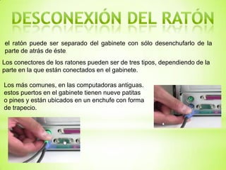 el ratón puede ser separado del gabinete con sólo desenchufarlo de la
parte de atrás de éste.
Los conectores de los ratones pueden ser de tres tipos, dependiendo de la
parte en la que están conectados en el gabinete.

Los más comunes, en las computadoras antiguas.
estos puertos en el gabinete tienen nueve patitas
o pines y están ubicados en un enchufe con forma
de trapecio.
 