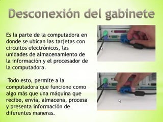 Es la parte de la computadora en
donde se ubican las tarjetas con
circuitos electrónicos, las
unidades de almacenamiento de
la información y el procesador de
la computadora.

 Todo esto, permite a la
computadora que funcione como
algo más que una máquina que
recibe, envía, almacena, procesa
y presenta información de
diferentes maneras.
 