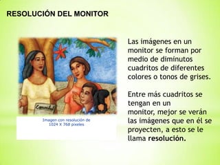 RESOLUCIÓN DEL MONITOR


                                  Las imágenes en un
                                  monitor se forman por
                                  medio de diminutos
                                  cuadritos de diferentes
                                  colores o tonos de grises.

                                  Entre más cuadritos se
                                  tengan en un
                                  monitor, mejor se verán
       Imagen con resolución de
         1024 X 768 pixeles
                                  las imágenes que en él se
                                  proyecten, a esto se le
                                  llama resolución.
 