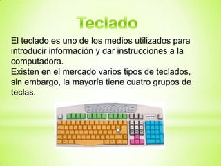 El teclado es uno de los medios utilizados para
introducir información y dar instrucciones a la
computadora.
Existen en el mercado varios tipos de teclados,
sin embargo, la mayoría tiene cuatro grupos de
teclas.
 