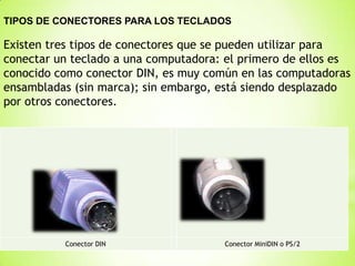 TIPOS DE CONECTORES PARA LOS TECLADOS

Existen tres tipos de conectores que se pueden utilizar para
conectar un teclado a una computadora: el primero de ellos es
conocido como conector DIN, es muy común en las computadoras
ensambladas (sin marca); sin embargo, está siendo desplazado
por otros conectores.




          Conector DIN                Conector MiniDIN o PS/2
 