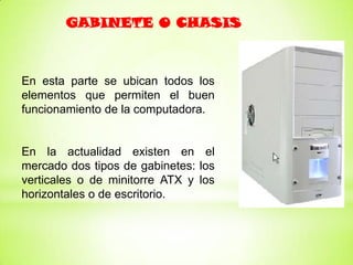 GABINETE O CHASIS



En esta parte se ubican todos los
elementos que permiten el buen
funcionamiento de la computadora.


En la actualidad existen en el
mercado dos tipos de gabinetes: los
verticales o de minitorre ATX y los
horizontales o de escritorio.
 