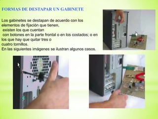 FORMAS DE DESTAPAR UN GABINETE

Los gabinetes se destapan de acuerdo con los
elementos de fijación que tienen,
 existen los que cuentan
 con botones en la parte frontal o en los costados; o en
los que hay que quitar tres o
cuatro tornillos.
En las siguientes imágenes se ilustran algunos casos.
 