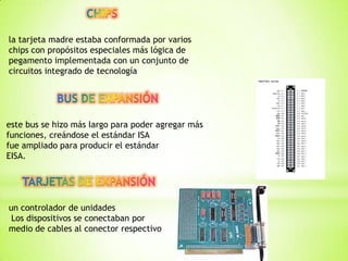 la tarjeta madre estaba conformada por varios
chips con propósitos especiales más lógica de
pegamento implementada con un conjunto de
circuitos integrado de tecnología




este bus se hizo más largo para poder agregar más
funciones, creándose el estándar ISA
fue ampliado para producir el estándar
EISA.




un controlador de unidades
 Los dispositivos se conectaban por
medio de cables al conector respectivo
 