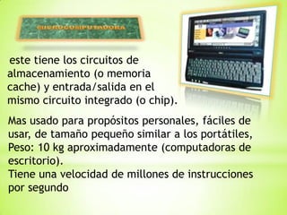 este tiene los circuitos de
almacenamiento (o memoria
cache) y entrada/salida en el
mismo circuito integrado (o chip).
Mas usado para propósitos personales, fáciles de
usar, de tamaño pequeño similar a los portátiles,
Peso: 10 kg aproximadamente (computadoras de
escritorio).
Tiene una velocidad de millones de instrucciones
por segundo
 