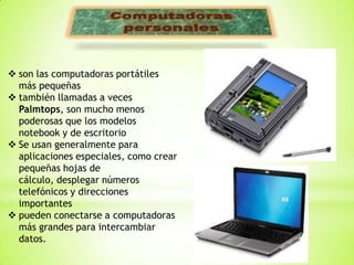  son las computadoras portátiles
  más pequeñas
 también llamadas a veces
  Palmtops, son mucho menos
  poderosas que los modelos
  notebook y de escritorio
 Se usan generalmente para
  aplicaciones especiales, como crear
  pequeñas hojas de
  cálculo, desplegar números
  telefónicos y direcciones
  importantes
 pueden conectarse a computadoras
  más grandes para intercambiar
  datos.
 