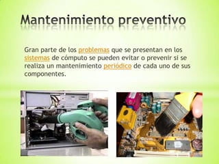 Gran parte de los problemas que se presentan en los
sistemas de cómputo se pueden evitar o prevenir si se
realiza un mantenimiento periódico de cada uno de sus
componentes.
 