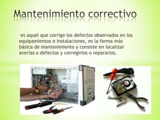 es aquel que corrige los defectos observados en los
equipamientos o instalaciones, es la forma más
básica de mantenimiento y consiste en localizar
averías o defectos y corregirlos o repararlos.
 