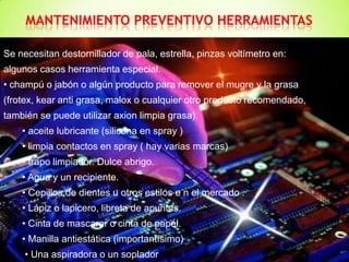 MANTENIMIENTO PREVENTIVO HERRAMIENTAS

Se necesitan destornillador de pala, estrella, pinzas voltímetro en:
algunos casos herramienta especial.
• champú o jabón o algún producto para remover el mugre y la grasa
(frotex, kear anti grasa, malox o cualquier otro producto recomendado,
también se puede utilizar axion limpia grasa)
    • aceite lubricante (silicona en spray )
    • limpia contactos en spray ( hay varias marcas)
    • trapo limpiador. Dulce abrigo.
    • Agua y un recipiente.
    • Cepillos de dientes u otros estilos e n el mercado .
    • Lápiz o lapicero, libreta de apuntes.
    • Cinta de mascarar o cinta de papel.
    • Manilla antiestática (importantísimo)
     • Una aspiradora o un soplador
 