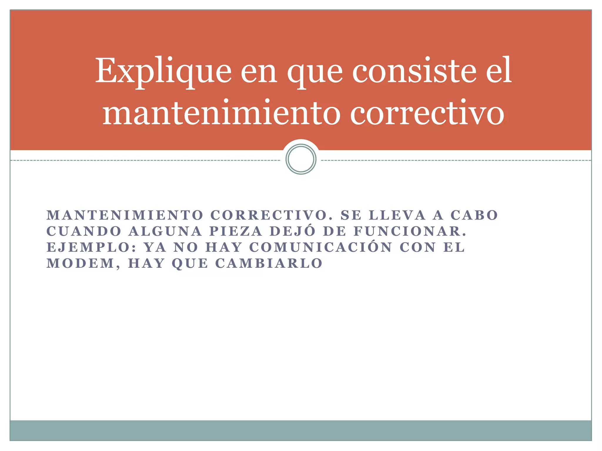 M A N T E N I M I E N T O C O R R E C T I V O . S E L L E V A A C A B O
C U A N D O A L G U N A P I E Z A D E J Ó D E F U N C I O N A R .
E J E M P L O : Y A N O H A Y C O M U N I C A C I Ó N C O N E L
M O D E M , H A Y Q U E C A M B I A R L O
Explique en que consiste el
mantenimiento correctivo
 