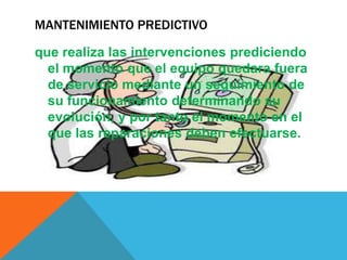 MANTENIMIENTO PREDICTIVO
que realiza las intervenciones prediciendo
el momento que el equipo quedara fuera
de servicio mediante un seguimiento de
su funcionamiento determinando su
evolución, y por tanto el momento en el
que las reparaciones deben efectuarse.

 