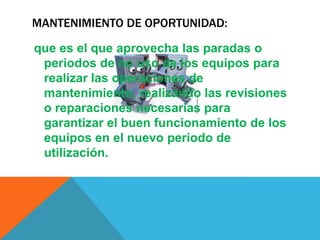 MANTENIMIENTO DE OPORTUNIDAD:
que es el que aprovecha las paradas o
periodos de no uso de los equipos para
realizar las operaciones de
mantenimiento, realizando las revisiones
o reparaciones necesarias para
garantizar el buen funcionamiento de los
equipos en el nuevo periodo de
utilización.

 