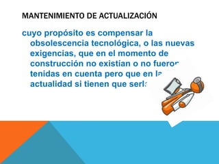 MANTENIMIENTO DE ACTUALIZACIÓN
cuyo propósito es compensar la
obsolescencia tecnológica, o las nuevas
exigencias, que en el momento de
construcción no existían o no fueron
tenidas en cuenta pero que en la
actualidad si tienen que serlo.

 