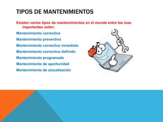 TIPOS DE MANTENIMIENTOS
Existen varios tipos de mantenimientos en el mundo entre los mas
importantes están:
Mantenimiento correctivo
Mantenimiento preventivo
Mantenimiento correctivo inmediato
Mantenimiento correctivo definido
Mantenimiento programado
Mantenimiento de oportunidad

Mantenimiento de actualización

 