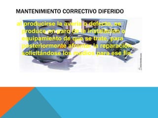MANTENIMIENTO CORRECTIVO DIFERIDO
al producirse la avería o defecto, se
produce un paro de la instalación o
equipamiento de que se trate, para
posteriormente afrontar la reparación,
solicitándose los medios para ese fin.

 