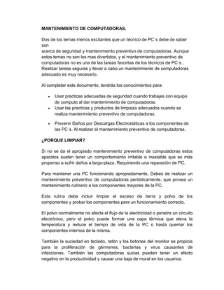 MANTENIMIENTO DE COMPUTADORAS.
Dos de los temas menos excitantes que un técnico de PC´s debe de saber
son
acerca de seguridad y mantenimiento preventivo de computadoras. Aunque
estos temas no son los mas divertidos, y el mantenimiento preventivo de
computadoras no es una de las tareas favoritas de los técnicos de PC´s ,
Realizar tareas seguras y llevar a cabo un mantenimiento de computadoras
adecuado es muy necesario.
Al completar este documento, tendrás los conocimientos para:
• Usar practicas adecuadas de seguridad cuando trabajes con equipo
de computo al dar mantenimiento de computadoras.
• Usar las practicas y productos de limpieza adecuados cuando se
realiza mantenimiento preventivo de computadoras.
• Prevenir Daños por Descargas Electrostáticas a los componentes de
las PC´s. Al realizar el mantenimiento preventivo de computadoras.
¿PORQUE LIMPIAR?
Si no se da el apropiado mantenimiento preventivo de computadoras estos
aparatos suelen tener un comportamiento irritable e inestable que es más
propenso a sufrir daños a largo-plazo. Requiriendo una reparación de PC.
Para mantener una PC funcionando apropiadamente, Debes de realizar un
mantenimiento preventivo de computadoras periódicamente, que provea un
mantenimiento rutinario a los componentes mayores de la PC.
Esta rutina debe incluir limpiar el exceso de tierra y polvo de los
componentes y probar los componentes para un funcionamiento correcto.
El polvo normalmente no afecta el flujo de la electricidad o penetra un circuito
electrónico, pero el polvo puede formar una capa térmica que eleva la
temperatura y reduce el tiempo de vida de la PC o hasta quemar los
componentes internos de la misma.
También la suciedad en teclado, ratón y los botones del monitor es propicia
para la proliferación de gérmenes, bacterias y virus causantes de
infecciones. También las computadoras sucias pueden tener un efecto
negativo en la productividad y causar una baja de moral en los usuarios.
 