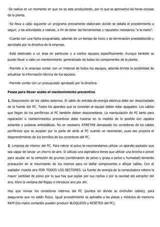 -Se realiza en un momento en que no se esta produciendo, por lo que se aprovecha las horas ociosas
de la planta.
-Se lleva a cabo siguiente un programa previamente elaborado donde se detalla el procedimiento a
seguir, y las actividades a realizar, a fin de tener las herramientas y repuestos necesarios “a la mano”.
-Cuenta con una fecha programada, además de un tiempo de inicio y de terminación preestablecido y
aprobado por la directiva de la empresa.
-Está destinado a un área en particular y a ciertos equipos específicamente. Aunque también se
puede llevar a cabo un mantenimiento generalizado de todos los componentes de la planta.
-Permite a la empresa contar con un historial de todos los equipos, además brinda la posibilidad de
actualizar la información técnica de los equipos.
-Permite contar con un presupuesto aprobado por la directiva.
Pasos para llevar acabo el mantenimiento preventivo
1. Desconexión de los cables externos. El cable de entrada de energía eléctrica debe ser desconectado
de la fuente del PC. Todos los aparatos que se conectan al equipo deben estar apagados. Los cables
que llegan de los periféricos al PC también deben desconectarse. La manipulación de PC tanto para
reparación o mantenimientos preventivos debe hacerse en la medida de lo posible con zapatos
aislantes o pulseras antiestáticas. No es necesario APRETAR demasiado los conectores de los cables
periféricos que se acoplan por la parte de atrás al PC cuando se reconectan, pues eso propicia el
desprendimiento de los tornillos de los conectores del PC.
2. Limpieza de interior del PC. Para retirar el polvo te recomendamos utilizar un aparato soplador que
sea capaz de lanzar un chorro de aire. Si utilizas una aspiradora tienes que utilizar una brocha o pincel
para ayudar en la remoción de grumos (combinación de polvo y grasa o polvo y humedad) teniendo
precaución en el movimiento de los mismos para no dañar componentes o aflojar cables. Con el
soplador inyecta aire POR TODOS LOS SECTORES. La fuente de energía de la computadora retiene la
mayor cantidad de polvo por lo que hay que soplar por sus rejillas y por la cavidad del extractor del
aire. Abre la ventana del floppy e introduce aire por ahí.
Hay que revisar los conectores internos del PC (puntos en donde se enchufan cables), para
asegurarse que no están flojos. Igual procedimiento es aplicable a las placas y módulos de memoria
RAM (los malos contactos pueden producir BLOQUEOS y RESETEO del PC).
 