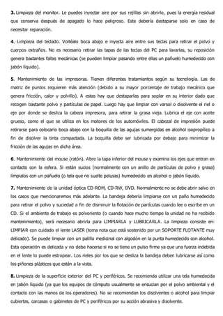3. Limpieza del monitor. Le puedes inyectar aire por sus rejillas sin abrirlo, pues la energía residual
que conserva después de apagado lo hace peligroso. Este debería destaparse solo en caso de
necesitar reparación.
4. Limpieza del teclado. Voltéalo boca abajo e inyecta aire entre sus teclas para retirar el polvo y
cuerpos extraños. No es necesario retirar las tapas de las teclas del PC para lavarlas, su reposición
genera bastantes fallas mecánicas (se pueden limpiar pasando entre ellas un pañuelo humedecido con
jabón líquido).
5. Mantenimiento de las impresoras. Tienen diferentes tratamientos según su tecnología. Las de
matriz de puntos requieren más atención (debido a su mayor porcentaje de trabajo mecánico que
genera fricción, calor y polvillo). A estas hay que destaparlas para soplar en su interior dado que
recogen bastante polvo y partículas de papel. Luego hay que limpiar con varsol o disolvente el riel o
eje por donde se desliza la cabeza impresora, para retirar la grasa vieja. Lubrica el eje con aceite
grueso, como el que se utiliza en los motores de los automóviles. El cabezal de impresión puede
retirarse para colocarlo boca abajo con la boquilla de las agujas sumergidas en alcohol isopropílico a
fin de disolver la tinta compactada. La boquilla debe ser lubricada por debajo para minimizar la
fricción de las agujas en dicha área.
6. Mantenimiento del mouse (ratón). Abre la tapa inferior del mouse y examina los ejes que entran en
contacto con la esfera. Si están sucios (normalmente con un anillo de partículas de polvo y grasa)
límpialos con un pañuelo (o tela que no suelte pelusas) humedecido en alcohol o jabón líquido.
7. Mantenimiento de la unidad óptica CD-ROM, CD-RW, DVD. Normalmente no se debe abrir salvo en
los casos que mencionaremos más adelante. La bandeja debería limpiarse con un paño humedecido
para retirar el polvo y suciedad a fin de disminuir la flotación de partículas cuando lee o escribe en un
CD. Si el ambiente de trabajo es polvoriento (o cuando hace mucho tiempo la unidad no ha recibido
mantenimiento), será necesario abrirla para LIMPIARLA y LUBRICARLA. La limpieza consiste en:
LIMPIAR con cuidado el lente LASER (toma nota que está sostenido por un SOPORTE FLOTANTE muy
delicado). Se puede limpiar con un palillo medicinal con algodón en la punta humedecido con alcohol.
Esta operación es delicada y no debe hacerse si no se tiene un pulso firme ya que una fuerza indebida
en el lente lo puede estropear. Los rieles por los que se desliza la bandeja deben lubricarse así como
los piñones plásticos que están a la vista.
8. Limpieza de la superficie exterior del PC y periféricos. Se recomienda utilizar una tela humedecida
en jabón líquido (ya que los equipos de cómputo usualmente se ensucian por el polvo ambiental y el
contacto con las manos de los operadores). No se recomiendan los disolventes o alcohol para limpiar
cubiertas, carcasas o gabinetes de PC y periféricos por su acción abrasiva y disolvente.
 