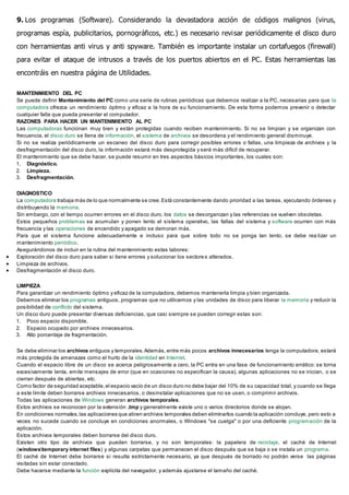 9. Los programas (Software). Considerando la devastadora acción de códigos malignos (virus,
programas espía, publicitarios, pornográficos, etc.) es necesario revisar periódicamente el disco duro
con herramientas anti virus y anti spyware. También es importante instalar un cortafuegos (firewall)
para evitar el ataque de intrusos a través de los puertos abiertos en el PC. Estas herramientas las
encontráis en nuestra página de Utilidades.
MANTENIMIENTO DEL PC
Se puede definir Mantenimiento del PC como una serie de rutinas periódicas que debemos realizar a la PC, necesarias para que la
computadora ofrezca un rendimiento óptimo y eficaz a la hora de su funcionamiento. De esta forma podemos prevenir o detectar
cualquier falla que pueda presentar el computador.
RAZONES PARA HACER UN MANTENIMIENTO AL PC
Las computadoras funcionan muy bien y están protegidas cuando reciben mantenimiento. Si no se limpian y se organizan con
frecuencia, el disco duro se llena de información, el sistema de archivos se desordena y el rendimiento general disminuye.
Si no se realiza periódicamente un escaneo del disco duro para corregir posibles errores o fallas, una limpieza de archivos y la
desfragmentación del disco duro, la información estará más desprotegida y será más difícil de recuperar.
El mantenimiento que se debe hacer, se puede resumir en tres aspectos básicos importantes, los cuales son:
1. Diagnóstico.
2. Limpieza.
3. Desfragmentación.
DIAGNOSTICO
La computadora trabaja más de lo que normalmente se cree.Está constantemente dando prioridad a las tareas, ejecutando órdenes y
distribuyendo la memoria.
Sin embargo, con el tiempo ocurren errores en el disco duro, los datos se desorganizan y las referencias se vuelven obsoletas.
Estos pequeños problemas se acumulan y ponen lento el sistema operativo, las fallas del sistema y software ocurren con más
frecuencia y las operaciones de encendido y apagado se demoran más.
Para que el sistema funcione adecuadamente e incluso para que sobre todo no se ponga tan lento, se debe rea lizar un
mantenimiento periódico.
Asegurándonos de incluir en la rutina del mantenimiento estas labores:
 Exploración del disco duro para saber si tiene errores y solucionar los sectores alterados.
 Limpieza de archivos.
 Desfragmentación el disco duro.
LIMPIEZA
Para garantizar un rendimiento óptimo y eficaz de la computadora, debemos mantenerla limpia y bien organizada.
Debemos eliminar los programas antiguos, programas que no utilicemos y las unidades de disco para liberar la memoria y reducir la
posibilidad de conflicto del sistema.
Un disco duro puede presentar diversas deficiencias, que casi siempre se pueden corregir estas son:
1. Poco espacio disponible.
2. Espacio ocupado por archivos innecesarios.
3. Alto porcentaje de fragmentación.
Se debe eliminar los archivos antiguos y temporales.Además,entre más pocos archivos innecesarios tenga la computadora, estará
más protegida de amenazas como el hurto de la identidad en Internet.
Cuando el espacio libre de un disco se acerca peligrosamente a cero, la PC entra en una fase de funcionamiento errático: se torna
excesivamente lenta, emite mensajes de error (que en ocasiones no especifican la causa), algunas aplicaciones no se inician, o se
cierran después de abiertas, etc.
Como factor de seguridad aceptable,el espacio vacío de un disco duro no debe bajar del 10% de su capacidad total, y cuando se llega
a este límite deben borrarse archivos innecesarios, o desinstalar aplicaciones que no se usen, o comprimir archivos.
Todas las aplicaciones de Windows generan archivos temporales.
Estos archivos se reconocen por la extensión .tmp y generalmente existe uno o varios directorios donde se alojan.
En condiciones normales, las aplicaciones que abren archivos temporales deben eliminarlos cuando la aplicación concluye, pero esto a
veces no sucede cuando se concluye en condiciones anormales, o Windows "se cuelga" o por una deficiente programación de la
aplicación.
Estos archivos temporales deben borrarse del disco duro.
Existen otro tipo de archivos que pueden borrarse, y no son temporales: la papelera de reciclaje, el caché de Internet
(windowstemporary internet files) y algunas carpetas que permanecen el disco después que se baja o se instala un programa.
El caché de Internet debe borrarse si resulta estrictamente necesario, ya que después de borrado no podrán verse las páginas
visitadas sin estar conectado.
Debe hacerse mediante la función explícita del navegador, y además ajustarse el tamaño del caché.
 
