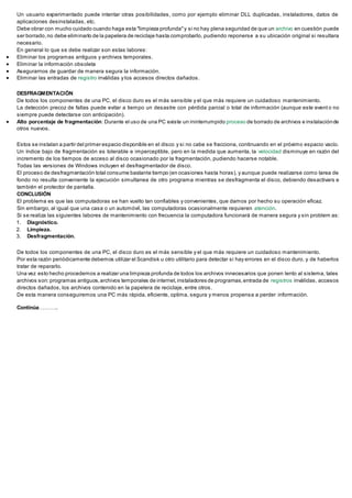Un usuario experimentado puede intentar otras posibilidades, como por ejemplo eliminar DLL duplicadas, instaladores, datos de
aplicaciones desinstaladas, etc.
Debe obrar con mucho cuidado cuando haga esta "limpieza profunda"y si no hay plena seguridad de que un archivo en cuestión puede
ser borrado,no debe eliminarlo de la papelera de reciclaje hasta comprobarlo, pudiendo reponerse a su ubicación original si resultara
necesario.
En general lo que se debe realizar son estas labores:
 Eliminar los programas antiguos y archivos temporales.
 Eliminar la información obsoleta
 Asegurarnos de guardar de manera segura la información.
 Eliminar las entradas de registro inválidas y los accesos directos dañados.
DESFRAGMENTACIÓN
De todos los componentes de una PC, el disco duro es el más sensible y el que más requiere un cuidadoso mantenimiento.
La detección precoz de fallas puede evitar a tiempo un desastre con pérdida parcial o total de información (aunque este event o no
siempre puede detectarse con anticipación).
 Alto porcentaje de fragmentación: Durante el uso de una PC existe un ininterrumpido proceso de borrado de archivos e instalaciónde
otros nuevos.
Estos se instalan a partir del primer espacio disponible en el disco y si no cabe se fracciona, continuando en el próximo espacio vacío.
Un índice bajo de fragmentación es tolerable e imperceptible, pero en la medida que aumenta, la velocidad disminuye en razón del
incremento de los tiempos de acceso al disco ocasionado por la fragmentación, pudiendo hacerse notable.
Todas las versiones de Windows incluyen el desfragmentador de disco.
El proceso de desfragmentación total consume bastante tiempo (en ocasiones hasta horas), y aunque puede realizarse como tarea de
fondo no resulta conveniente la ejecución simultanea de otro programa mientras se desfragmenta el disco, debiendo desactivars e
también el protector de pantalla.
CONCLUSIÓN
El problema es que las computadoras se han vuelto tan confiables y convenientes, que damos por hecho su operación eficaz.
Sin embargo, al igual que una casa o un automóvil, las computadoras ocasionalmente requieren atención.
Si se realiza las siguientes labores de mantenimiento con frecuencia la computadora funcionará de manera segura y sin problem as:
1. Diagnóstico.
2. Limpieza.
3. Desfragmentación.
De todos los componentes de una PC, el disco duro es el más sensible y el que más requiere un cuidadoso mantenimiento.
Por esta razón periódicamente debemos utilizar el Scandisk u otro utilitario para detectar si hay errores en el disco duro, y de haberlos
tratar de repararlo.
Una vez esto hecho procedemos a realizar una limpieza profunda de todos los archivos innecesarios que ponen lento al sistema, tales
archivos son:programas antiguos,archivos temporales de internet,instaladores de programas,entrada de registros inválidas, accesos
directos dañados, los archivos contenido en la papelera de reciclaje, entre otros.
De esta manera conseguiremos una PC más rápida, eficiente, optima, segura y menos propensa a perder información.
Continúa………..
 