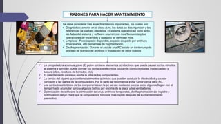 RAZONES PARA HACER MANTENIMIENTO
 La computadora acumula polvo (El polvo contiene elementos conductivos que puede causar cortos circuitos
al sistema y también puede corroer los contactos eléctricos causando conductividades inadecuadas) y
basura (clips, residuos de borrador, etc).
 El calentamiento excesivo acorta la vida de los componentes.
 La ceniza del cigarro que contiene elementos químicos que pueden conducir la electricidad y causar
corrosión a las partes de la computadora. Por lo tanto se recomienda evitar fumar cerca de la PC.
 Los contactos eléctricos de los componentes en la pc se van oxidando poco a poco, algunos llegan con el
tiempo hasta acumular sarro y algunos bichos por encima de la placa y los ventiladores.
 Optimización de software: la eliminación de virus, archivos temporales, desfragmentación del registro y
optimización del pc, hará que la computadora funcione mas rápido después de su mantenimiento
preventivo.
Se debe considerar tres aspectos básicos importantes, los cuales son:
• Diagnóstico: errores en el disco duro, los datos se desorganizan y las
referencias se vuelven obsoletas. El sistema operativo se pone lento,
las fallas del sistema y software ocurren con más frecuencia y las
operaciones de encendido y apagado se demoran más.
• Limpieza: Poco espacio disponible, espacio ocupado por archivos
innecesarios, alto porcentaje de fragmentación.
• Desfragmentación: Durante el uso de una PC existe un ininterrumpido
proceso de borrado de archivos e instalación de otros nuevos
 