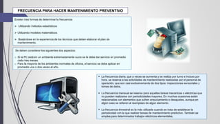 FRECUENCIA PARA HACER MANTENIMIENTO PREVENTIVO
Existen tres formas de determinar la frecuencia:
 Utilizando métodos estadísticos
 Utilizando modelos matemáticos
 Basándose en la experiencia de los técnicos que deben elaborar el plan de
mantenimiento.
 La frecuencia diaria, que a veces se aumenta y se realiza por turno e incluso por
hora, se reserva a las actividades de mantenimiento realizadas por el personal de
operación, que son casi exclusivamente de dos tipos: inspecciones sensoriales y
tomas de datos.
 La frecuencia mensual se reserva para aquellas tareas mecánicas o eléctricas que
no pueden realizarse con periodicidades mayores. En muchas ocasiones están
relacionadas con elementos que sufren ensuciamiento o desajustes, aunque en
algún caso se refieren al reemplazo de algún elemento.
 La frecuencia trimestral es la más utilizada cuando se trata de establecer la
periodicidad con la que realizar tareas de mantenimiento predictivo. También se
emplea para determinados trabajos eléctricos elementales.
Se deben considerar los siguientes dos aspectos:
o Si la PC está en un ambiente extremadamente sucio se le debe dar servicio en promedio
cada tres meses.
o Para la mayoría de los ambientes normales de oficina, el servicio se debe aplicar en
promedio una o dos veces al año.
 