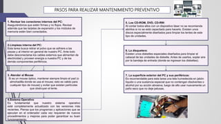 2.Limpieza interna del PC:
Esta tarea busca retirar el polvo que se adhiere a las
piezas y al interior en general de nuestro PC. Ante todo
debe desconectarse los cables externos que alimentan de
electricidad y proveen energía a nuestra PC y de los
demás componentes periféricos.
1. Revisar los conectores internos del PC:
Asegurándonos que estén firmes y no flojos. Revisar
además que las tarjetas de expansión y los módulos de
memoria estén bien conectados.
6. La disquetera:
Existen unos diskettes especiales diseñados para limpiar el
cabezal de las unidades de diskette. Antes de usarlos, soplar aire
por la bandeja de entrada (donde se ingresan los diskettes).
5. Los CD-ROM, DVD, CD-RW:
Al contar todos ellos con un dispositivo láser no se recomienda
abrirlos si no se está capacitado para hacerlo. Existen unos
discos especialmente diseñados para limpiar los lentes de este
tipo de unidades.
7. La superficie exterior del PC y sus periféricos:
Es recomendable para esta tarea una tela humedecida en jabón
líquido o una sustancia especial que no contengan disolventes o
alcohol por su acción abrasiva, luego de ello usar nuevamente un
paño seco que no deje pelusas.
4.Sistema Operativo
Es fundamental que nuestro sistema operativo
esté completamente actualizado con las versiones más
recientes. Piensa que los programas y aplicaciones que se
ejecutan en el ordenador cada vez requieren de nuevos
procedimientos y mejoras para poder garantizar su buen
funcionamiento.
3. Atender el Mouse
Si es un mouse óptico, mantener siempre limpio el pad (o
almohadilla donde se usa el mouse; esto es valido para
cualquier tipo de mouse) y evitar que existan partículas
que obstruyan el lente.
PASOS PARA REALIZAR MANTENIMIENTO PREVENTIVO
 