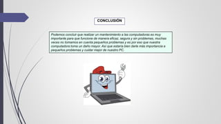 CONCLUSIÓN
Podemos concluir que realizar un mantenimiento a las computadoras es muy
importante para que funcione de manera eficaz, segura y sin problemas, muchas
veces no tomamos en cuenta pequeños problemas y es por eso que nuestra
computadora toma un daño mayor. Así que estaría bien darle más importancia a
pequeños problemas y cuidar mejor de nuestro PC.
 