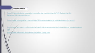 http://mantenimiento.renovetec.com/plan-de-mantenimiento/145-frecuencia-de-
lastareas-de-mantenimiento
http://www.monografias.com/trabajos28/mantenimiento-pc/mantenimiento-pc.shtml
http://www.iecov.edu.co/informatica/media_tecnica/documentos/herramientas_mantenimiento.
pdf
http://www.informaticamoderna.com/Mant_comp.htm
BIBLIOGRAFÍA
 