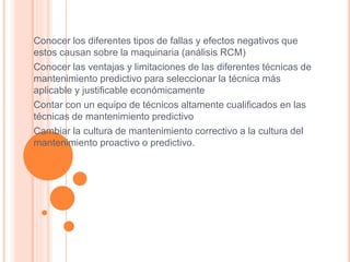 Conocer los diferentes tipos de fallas y efectos negativos que
estos causan sobre la maquinaria (análisis RCM)
Conocer las ventajas y limitaciones de las diferentes técnicas de
mantenimiento predictivo para seleccionar la técnica más
aplicable y justificable económicamente
Contar con un equipo de técnicos altamente cualificados en las
técnicas de mantenimiento predictivo
Cambiar la cultura de mantenimiento correctivo a la cultura del
mantenimiento proactivo o predictivo.
 