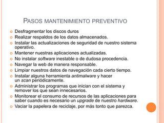 PASOS MANTENIMIENTO PREVENTIVO
 Desfragmentar los discos duros
 Realizar respaldos de los datos almacenados.
 Instalar las actualizaciones de seguridad de nuestro sistema
operativo.
 Mantener nuestras aplicaciones actualizadas.
 No instalar software inestable o de dudosa procedencia.
 Navegar la web de manera responsable.
 Limpiar nuestros datos de navegación cada cierto tiempo.
 Instalar alguna herramienta antimalware y hacer
un scan periódicamente.
 Administrar los programas que inician con el sistema y
remover los que sean innecesarios.
 Monitorear el consumo de recursos de las aplicaciones para
saber cuando es necesario un upgrade de nuestro hardware.
 Vaciar la papelera de reciclaje, por más tonto que parezca.
 