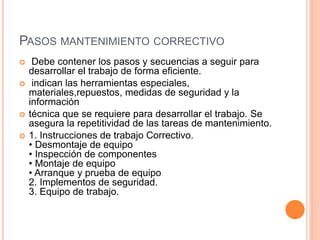 PASOS MANTENIMIENTO CORRECTIVO
 Debe contener los pasos y secuencias a seguir para
desarrollar el trabajo de forma eficiente.
 indican las herramientas especiales,
materiales,repuestos, medidas de seguridad y la
información
 técnica que se requiere para desarrollar el trabajo. Se
asegura la repetitividad de las tareas de mantenimiento.
 1. Instrucciones de trabajo Correctivo.
• Desmontaje de equipo
• Inspección de componentes
• Montaje de equipo
• Arranque y prueba de equipo
2. Implementos de seguridad.
3. Equipo de trabajo.
 