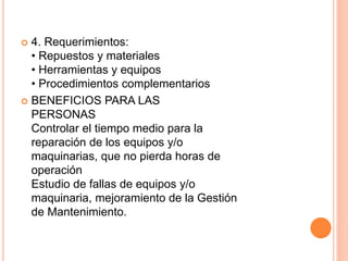  4. Requerimientos:
• Repuestos y materiales
• Herramientas y equipos
• Procedimientos complementarios
 BENEFICIOS PARA LAS
PERSONAS
Controlar el tiempo medio para la
reparación de los equipos y/o
maquinarias, que no pierda horas de
operación
Estudio de fallas de equipos y/o
maquinaria, mejoramiento de la Gestión
de Mantenimiento.
 