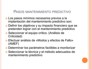 PASOS MANTENIMIENTO PREDICTIVO
 Los pasos mínimos necesarios previos a la
implantación del mantenimiento predictivo son:
 Definir los objetivos y su impacto financiero que se
pretenden lograr con el mantenimiento predictivo
 Seleccionar el equipo crítico. (Análisis de
Criticidad)
 Efectuar análisis de «Modos y efectos de Fallo»
(AMEF)
 Determinar los parámetros factibles a monitorizar
 Seleccionar la técnica y el método adecuados de
mantenimiento predictivo
 