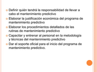  Definir quién tendrá la responsabilidad de llevar a
cabo el mantenimiento predictivo
 Elaborar la justificación económica del programa de
mantenimiento predictivo
 Elaborar los procedimientos detallados de las
rutinas de mantenimiento predictivo
 Capacitar y entrenar al personal en la metodología
y técnicas del mantenimiento predictivo
 Dar el soporte oficial para el inicio del programa de
mantenimiento predictivo.
 