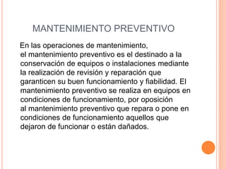 MANTENIMIENTO PREVENTIVO
En las operaciones de mantenimiento,
el mantenimiento preventivo es el destinado a la
conservación de equipos o instalaciones mediante
la realización de revisión y reparación que
garanticen su buen funcionamiento y fiabilidad. El
mantenimiento preventivo se realiza en equipos en
condiciones de funcionamiento, por oposición
al mantenimiento preventivo que repara o pone en
condiciones de funcionamiento aquellos que
dejaron de funcionar o están dañados.
 
