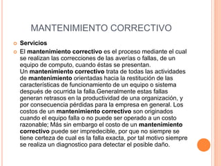 MANTENIMIENTO CORRECTIVO
 Servicios
 El mantenimiento correctivo es el proceso mediante el cual
se realizan las correcciones de las averías o fallas, de un
equipo de computo, cuando éstas se presentan.
Un mantenimiento correctivo trata de todas las actividades
de mantenimiento orientadas hacia la restitución de las
características de funcionamiento de un equipo o sistema
después de ocurrida la falla.Generalmente estas fallas
generan retrasos en la productividad de una organización, y
por consecuencia pérdidas para la empresa en general. Los
costos de un mantenimiento correctivo son originados
cuando el equipo falla o no puede ser operado a un costo
razonable; Más sin embargo el costo de un mantenimiento
correctivo puede ser impredecible, por que no siempre se
tiene certeza de cual es la falla exacta, por tal motivo siempre
se realiza un diagnostico para detectar el posible daño.
 