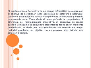El mantenimiento Correctivo de un equipo informático se realiza con
el objetivo de solucionar fallas operativas de software o hardware;
cambio o instalación de nuevos componentes de hardware y cuando
la presencia de un Virus afecta el desempeño de la computadora; A
diferencia del mantenimiento preventivo, el correctivo se realiza
cuando la maquina se encuentra presentando fallos en un momento
determinado, es decir que un correctivo es una solución en tiempo
real del problema, su objetivo no es prevenir sino brindar una
solución a tiempo.
 