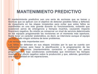 MANTENIMIENTO PREDICTIVO
El mantenimiento predictivo son una serie de acciones que se toman y
técnicas que se aplican con el objetivo de detectar posibles fallas y defectos
de maquinaria en las etapas incipientes para evitar que estos fallos se
manifiesten en uno más grande durante su funcionamiento, evitando que
ocasionen paros de emergencia y tiempos muertos, causando impacto
financiero negativo. Su misión es conservar un nivel de servicio determinado
en los equipos programando las revisiones en el momento más oportuno.
Suele tener un carácter sistemático, es decir, se interviene aunque el equipo
no haya dado ningún síntoma de tener problemas.
Las ventajas más importantes son:
Las fallas se detectan en sus etapas iniciales por lo que se cuenta con
suficiente tiempo para hacer la planificación y la programación de las
acciones correctivas (mantenimiento correctivo o curativo) en paros
programados y bajo condiciones controladas que minimicen los tiempos
muertos y el efecto negativo sobre la producción y que, además, garanticen
una mejor calidad en las reparaciones.
 
