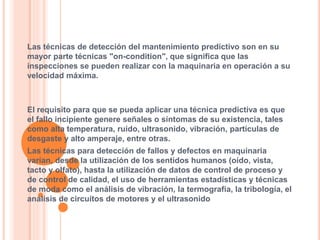 Las técnicas de detección del mantenimiento predictivo son en su
mayor parte técnicas "on-condition", que significa que las
inspecciones se pueden realizar con la maquinaria en operación a su
velocidad máxima.
El requisito para que se pueda aplicar una técnica predictiva es que
el fallo incipiente genere señales o síntomas de su existencia, tales
como alta temperatura, ruido, ultrasonido, vibración, partículas de
desgaste y alto amperaje, entre otras.
Las técnicas para detección de fallos y defectos en maquinaria
varían, desde la utilización de los sentidos humanos (oído, vista,
tacto y olfato), hasta la utilización de datos de control de proceso y
de control de calidad, el uso de herramientas estadísticas y técnicas
de moda como el análisis de vibración, la termografía, la tribología, el
análisis de circuitos de motores y el ultrasonido
 