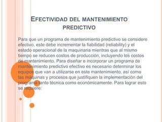 EFECTIVIDAD DEL MANTENIMIENTO
PREDICTIVO
Para que un programa de mantenimiento predictivo se considere
efectivo, este debe incrementar la fiabilidad (reliability) y el
estado operacional de la maquinaria mientras que al mismo
tiempo se reducen costos de producción, incluyendo los costos
de mantenimiento. Para diseñar e incorporar un programa de
mantenimiento predictivo efectivo es necesario determinar los
equipos que van a utilizarse en este mantenimiento, así como
las máquinas y procesos que justifiquen la implementación del
programa tanto técnica como económicamente. Para lograr esto
se requiere:
 
