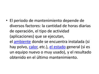 • El periodo de mantenimiento depende de
  diversos factores: la cantidad de horas diarias
  de operación, el tipo de actividad
  (aplicaciones) que se ejecutan,
  el ambiente donde se encuentra instalada (si
  hay polvo, calor, etc.), el estado general (si es
  un equipo nuevo o muy usado), y el resultado
  obtenido en el último mantenimiento.
 