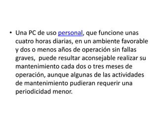 • Una PC de uso personal, que funcione unas
  cuatro horas diarias, en un ambiente favorable
  y dos o menos años de operación sin fallas
  graves, puede resultar aconsejable realizar su
  mantenimiento cada dos o tres meses de
  operación, aunque algunas de las actividades
  de mantenimiento pudieran requerir una
  periodicidad menor.
 