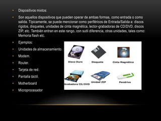•   Dispositivos mixtos:
•   Son aquellos dispositivos que pueden operar de ambas formas, como entrada o como
    salida. Típicamente, se puede mencionar como periféricos de Entrada/Salida a: discos
    rígidos, disquetes, unidades de cinta magnética, lector-grabadoras de CD/DVD, discos
    ZIP, etc. También entran en este rango, con sutil diferencia, otras unidades, tales como:
    Memoria flash etc.
•   Ejemplos:
•   Unidades de almacenamiento.
•   Modem.
•   Router.
•   Tarjeta de red.
•   Pantalla táctil.
•   Motherboard
•   Microprocesador
 