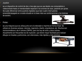 •   Joystick:
•   es un dispositivo de control de dos o tres ejes que se usa desde una computadora o
    videoconsola hasta un transbordador espacial o los aviones de caza, pasando por grúas.
    Se suele diferenciar entre joysticks digitales (que leen cuatro interruptores
    encendido/apagado en cruceta situada en la base más sus combinaciones y los botones
    de acción)


•   Plotter:
•   es una máquina que se utiliza junto con el ordenador e imprime en forma lineal. Se
    utilizan en diversos campos: ciencias, ingeniería, diseño, arquitectura, etc. Muchos son
    monocromáticos o de 4 colores (CMYK), pero los hay de ocho y doce colores.
    Actualmente son frecuentes los de inyección, que tienen mayor facilidad para realizar
    dibujos no lineales y policromos, son silenciosos, más rápidos y más precisos
 