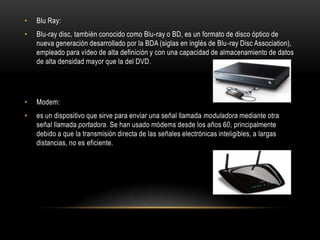 •   Blu Ray:
•   Blu-ray disc, también conocido como Blu-ray o BD, es un formato de disco óptico de
    nueva generación desarrollado por la BDA (siglas en inglés de Blu-ray Disc Association),
    empleado para vídeo de alta definición y con una capacidad de almacenamiento de datos
    de alta densidad mayor que la del DVD.




•   Modem:
•   es un dispositivo que sirve para enviar una señal llamada moduladora mediante otra
    señal llamada portadora. Se han usado módems desde los años 60, principalmente
    debido a que la transmisión directa de las señales electrónicas inteligibles, a largas
    distancias, no es eficiente.
 