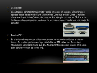 •   Conectores:
•   Son utilizados para facilitar la entrada y salida en serie y en paralelo. El número que
    aparece detrás de las iniciales DB, (acrónimo de Data Bus "Bus de Datos"), indica el
    número de líneas "cables" dentro del conector. Por ejemplo, un conector DB-9 acepta
    hasta nueve líneas separadas, cada una de las cuales puede conectarse a una clavija del
    conector.




•   Puertos IDE:
•   Es el sistema integrado que utiliza un ordenador para conectar unidades al mismo
    tiempo. Es posible que también haya oído hablar de ATA (Advanced Technology
    Attachment), significa lo mismo que IDE. Normalmente existen dos lugares en la placa
    base par ala conexión de cables IDE.
 