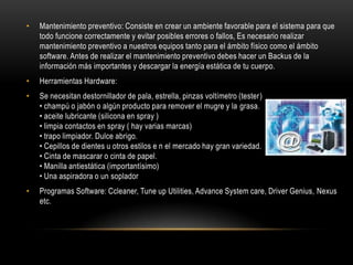 •   Mantenimiento preventivo: Consiste en crear un ambiente favorable para el sistema para que
    todo funcione correctamente y evitar posibles errores o fallos, Es necesario realizar
    mantenimiento preventivo a nuestros equipos tanto para el ámbito físico como el ámbito
    software. Antes de realizar el mantenimiento preventivo debes hacer un Backus de la
    información más importantes y descargar la energía estática de tu cuerpo.
•   Herramientas Hardware:
•   Se necesitan destornillador de pala, estrella, pinzas voltímetro (tester)
    • champú o jabón o algún producto para remover el mugre y la grasa.
    • aceite lubricante (silicona en spray )
    • limpia contactos en spray ( hay varias marcas)
    • trapo limpiador. Dulce abrigo.
    • Cepillos de dientes u otros estilos e n el mercado hay gran variedad.
    • Cinta de mascarar o cinta de papel.
    • Manilla antiestática (importantísimo)
    • Una aspiradora o un soplador
•   Programas Software: Ccleaner, Tune up Utilities, Advance System care, Driver Genius, Nexus
    etc.
 