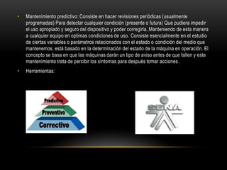 •   Mantenimiento predictivo: Consiste en hacer revisiones periódicas (usualmente
    programadas) Para detectar cualquier condición (presente o futura) Que pudiera impedir
    el uso apropiado y seguro del dispositivo y poder corregirla, Manteniendo de esta manera
    a cualquier equipo en optimas condiciones de uso. Consiste esencialmente en el estudio
    de ciertas variables o parámetros relacionados con el estado o condición del medio que
    mantenemos. está basado en la determinación del estado de la máquina en operación. El
    concepto se basa en que las máquinas darán un tipo de aviso antes de que fallen y este
    mantenimiento trata de percibir los síntomas para después tomar acciones.
•   Herramientas:
 