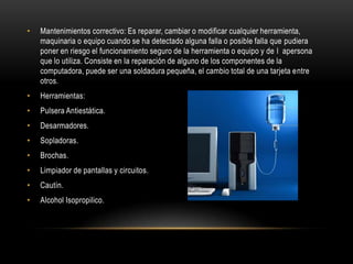 •   Mantenimientos correctivo: Es reparar, cambiar o modificar cualquier herramienta,
    maquinaria o equipo cuando se ha detectado alguna falla o posible falla que pudiera
    poner en riesgo el funcionamiento seguro de la herramienta o equipo y de l apersona
    que lo utiliza. Consiste en la reparación de alguno de los componentes de la
    computadora, puede ser una soldadura pequeña, el cambio total de una tarjeta entre
    otros.
•   Herramientas:
•   Pulsera Antiestática.
•   Desarmadores.
•   Sopladoras.
•   Brochas.
•   Limpiador de pantallas y circuitos.
•   Cautín.
•   Alcohol Isopropilico.
 